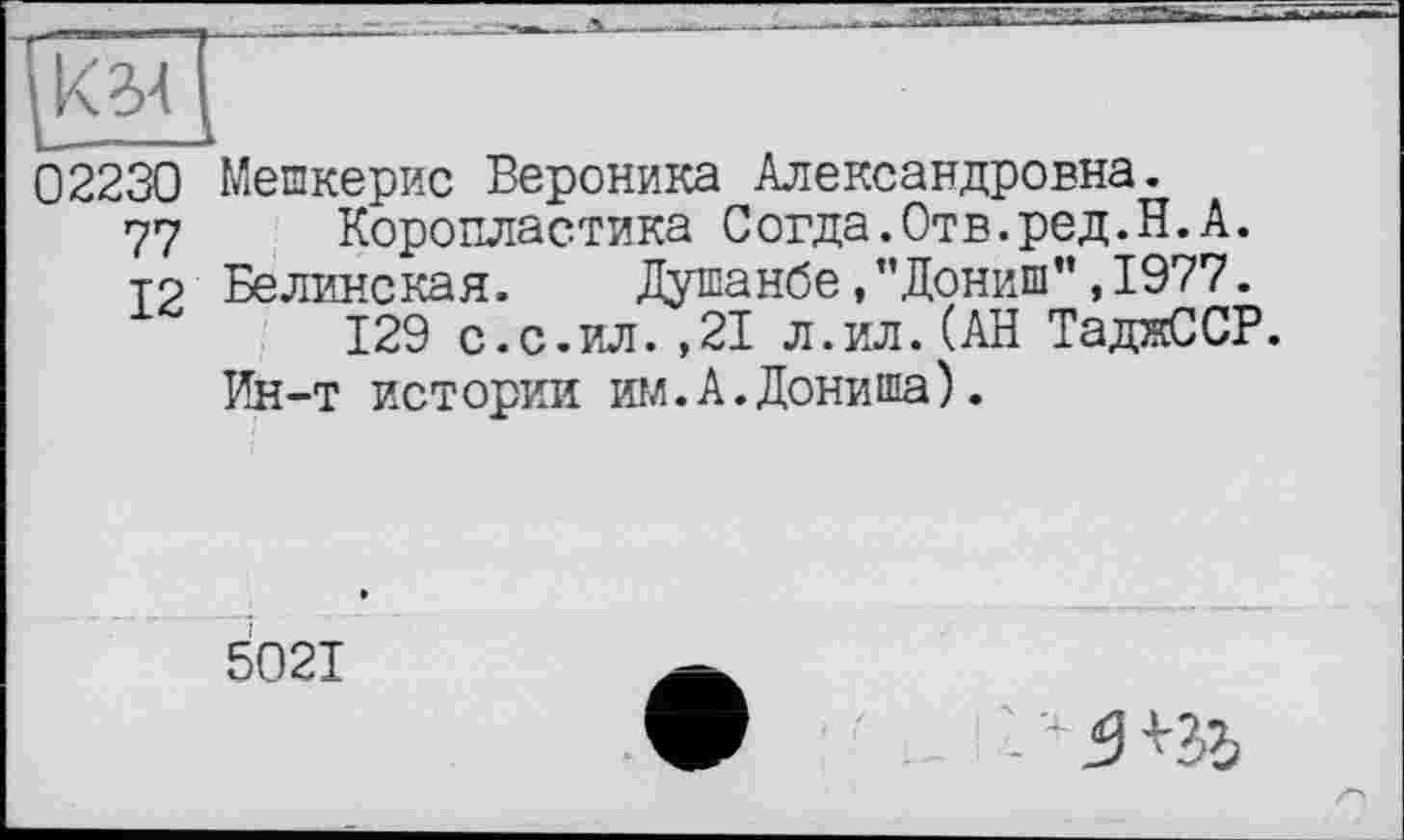 ﻿02230 Мешкерис Вероника Александровна.
77 Коропластика Согда.Отв.ред.Н.А.
т? Белинская.	Душанбе,"Дониш”,1977.
129 с.с.ил.,21 л.ил.(АН ТаджССР.
Ин-т истории игл. А. Дониша).
5021
-4 5 ПЪ